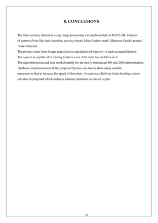 53
8. CONCLUSIONS
The fake currency detection using image processing was implemented on MATLAB. Features
of currencyNote like serial number, security thread, Identification mark, Mahatma Gandhi portrait
were extracted.
The process starts from image acquisition to calculation of intensity of each extracted feature.
The system is capable of extracting features even if the note has scribbles on it.
The algorithm processed here worksSuitably for the newly introduced 500 and 2000 denomination..
Hardware implementation of the proposed System can also be done using suitable
processor so that to increase the speed of detection. An automaticRailway ticket booking system
can also be proposed which includes currency detection as one of its part.
 