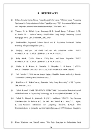 54
9. REFERENCES
[1] Colaco, Rencita Maria, Rieona Fernandes, and S. Sowmya. “Efficient Image Processing
Technique for Authentication of Indian Paper Currency.” 2021 International Conference
on Computer Communication and Informatics (ICCCI). IEEE, 2021.
[2] Vadnere, G. V., Khilari, S. A., Sonawane, H. P., sharad Sanap, P., Koneri, A. M.,
& Shinde, M. J. Indian Currency Identification Using Image Processing. Journal
homepage: www. Ijrpr. Com ISSN, 2582, 7421.
[3] Jamkhandikar, Dayanand, Sahana Kaveri, and V. Poojashree Sudharani. “Indian
Currency Recognition System.”(2021).
[4] Sangogi, Mrs Jyoti, Ms Prachi Patil, and Ms Anuradha Jadhav. “FAKE
CURRENCY DETECTION USING IMAGE PROCESSING.”
[5] Shiby, Ashik, Fevitha Francis, Philip Jose, and Rintu Augustine. “FAKE
CURRENCY DETECTION USING IMAGE PROCESSING.”
[6] Warke, K. S., Kanthi, R., Makadia, D., Mogarkar, S., & Pawar, P. (2022).
COUNTERFEIT CURRENCY DETECTION USING IMAGE PROCESSING
[7] Patil, Deepika P., Girija Varma, Shweta Poojary, Shraddha Sawant, and Aditya Sharma.
“Counterfeit Currency Detection based on AI.”
[8] Kudalkar et al., “Fake Currency Detection Using Image Processing”. AIJR Preprints,
388, Version 1, 2022.
[9] Pallavi, S., et al. “FAKE CURRENCY DETECTION.” International Research Journal
of Modernization in Engineering Technology and Science (4076-4081) 4.06 (2022).
[10] Potluri, T., Jahnavi, S., Motupalli, R. (2021). Mobilenet V2-FCD: Fake Currency
Note Detection. In: Luhach, A.K., Jat, D.S., Bin Ghazali, K.H., Gao, XZ., Lingras,
P. (eds) Advanced Informatics for Computing Research. ICAICR 2020.
Communications in Computer and Information Science, vol 1393. Springer, Singapore.
[11] Khan, Mudassir, and Mahtab Alam. “Big Data Analytics to Authenticate Bank
 