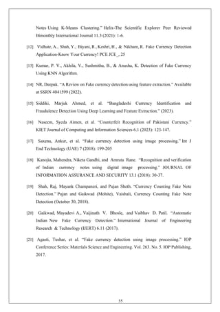 55
Notes Using K-Means Clustering.” Helix-The Scientific Explorer Peer Reviewed
Bimonthly International Journal 11.3 (2021): 1-6.
[12] Vidhate, A., Shah, Y., Biyani, R., Keshri, H., & Nikhare, R. Fake Currency Detection
Application-Know Your Currency! PCE JCE_, 25
[13] Kumar, P. V., Akhila, V., Sushmitha, B., & Anusha, K. Detection of Fake Currency
Using KNN Algorithm.
[14] NR, Deepak. “A Review on Fake currency detection using feature extraction.” Available
at SSRN 4041599 (2022).
[15] Siddiki, Marjuk Ahmed, et al. “Bangladeshi Currency Identification and
Fraudulence Detection Using Deep Learning and Feature Extraction.” (2023).
[16] Naseem, Syeda Aimen, et al. “Counterfeit Recognition of Pakistani Currency.”
KIET Journal of Computing and Information Sciences 6.1 (2023): 123-147.
[17] Saxena, Ankur, et al. “Fake currency detection using image processing.” Int J
End Technology (UAE) 7 (2018): 199-205
[18] Kanojia, Mahendra, Niketa Gandhi, and Amruta Rane. “Recognition and verification
of Indian currency notes using digital image processing.” JOURNAL OF
INFORMATION ASSURANCE AND SECURITY 13.1 (2018): 30-37.
[19] Shah, Raj, Mayank Champaneri, and Pujan Sheth. “Currency Counting Fake Note
Detection.” Pujan and Gaikwad (Mohite), Vaishali, Currency Counting Fake Note
Detection (October 30, 2018).
[20] Gaikwad, Mayadevi A., Vaijinath V. Bhosle, and Vaibhav D. Patil. “Automatic
Indian New Fake Currency Detection.” International Journal of Engineering
Research & Technology (IJERT) 6.11 (2017).
[21] Agasti, Tushar, et al. “Fake currency detection using image processing.” IOP
Conference Series: Materials Science and Engineering. Vol. 263. No. 5. IOP Publishing,
2017.
 