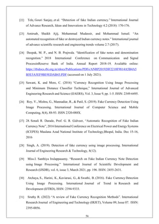 56
[22] Tele, Gouri Sanjay, et al. “Detection of fake Indian currency.” International Journal
of Advance Research, Ideas and Innovations in Technology 4.2 (2018): 170-176.
[23] Amirsab, Shaikh Ajij, Mohammad Mudassir, and Mohammad Ismail. “An
automated recognition of fake or destroyed Indian currency notes.” International journal
of advance scientific research and engineering trends volume 2.7 (2017).
[24] Deepak, M. P., and N. B. Prajwala. “Identification of fake notes and denomination
recognition.” 2018 International Conference on Communication and Signal
ProcessinReserve Bank of India. Annual Report 2018-19. Available online:
https://rbidocs.rbi.org.in/rdocs/Publications/PDFs/ANRP201920F2210F9814A5B4A5
B5E5A5EF9BE9EDAB43.PDF (accessed on 1 July 2021).
[25] Sawant, K. and More, C. (2016) “Currency Recognition Using Image Processing
and Minimum Distance Classifier Technique,” International Journal of Advanced
Engineering Research and Science (IJAERS), Vol. 3, Issue 9, pp. 1-5. ISSN: 2349-6495.
[26] Roy, V., Mishra, G., Mannadiar, R., & Patil, S. (2019). Fake Currency Detection Using
Image Processing. International Journal of Computer Science and Mobile
Computing, 8(4), 88-93. ISSN 2320-088X.
[27] 28. Sonali R. Darade, Prof. G. R. Gidveer, “Automatic Recognition of Fake Indian
Currency Note”, 2016 International Conference on Electrical Power and Energy Systems
(ICEPES) Maulana Azad National Institute of Technology,Bhopal, India. Dec 15-16,
2016
[28] Singh, A. (2019). Detection of fake currency using image processing. International
Journal of Engineering Research & Technology, 8(12).
[29] Miss.I. Santhiya Irulappasamy. “Research on Fake Indian Currency Note Detection
using Image Processing.” International Journal of Scientific Development and
Research (IJSDR), vol. 6, issue 3, March 2021, pp. 196. ISSN: 2455-2631.
[30] Atchaya, S., Harini, K., Kaviarasi, G., & Swathi, B. (2016). Fake Currency Detection
Using Image Processing. International Journal of Trend in Research and
Development (IJTRD), ISSN: 2394-9333.
[31] Sruthy R. (2022) “A review of Fake Currency Recognition Methods”. International
Research Journal of Engineering and Technology (IRJET), Volume 09, Issue 07. ISSN:
2395-0056.
 