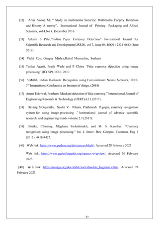 57
[32] Arun Anoop M, “ Study in multimedia Security: Multimedia Forgery Detection
and History A survey”, International Journal of Printing Packaging and Allited
Sciences, vol 4,No 4, December 2016.
[33] Aakash S Patel,”Indian Paper Currency Detection” International Journal for
Scientific Research and Development(IJSRD), vol 7, issue 06, ISSN : 2321-0613 (June
2019)
[34] Vidhi Roy: Gangey Mishra;Rahul Mannadiar; Sushant
[35] Tushar Agasti, Pratik Wade and P Chitra “Fake currency detection using image
processing” (ICCSP). IEEE, 2017.
[36] S.Mittal, Indian Banknote Recogniton using Convolutional Neural Network, IEEE,
3rd
International Conference on Internet of things. (2018)
[37] Aman Tekriwal, Prashant Mankani detection of fake currency.” International Journal of
Engineering Research & Technology (IJERT) 6.11 (2017).
[38] Devang S.Gujarathi, Sushii V. Nikam, Prathmesh P.gogte, currency recognition
system for using image processing .” International journal of advance scientific
research and engineering trends volume 2.7 (2017).
[39] Bhurke, Chinmay, Meghana Sirdeshmukh, and M. S. Kanitkar. “Currency
recognition using image processing.” Int. J. Innov. Res. Comput. Commun. Eng 3
(2015): 4418-4422.
[40] Web link: https://www.python.org/doc/essays/blurb/. Accessed 28 February 2023
Web link: https://www.geeksforgeeks.org/opencv-overview/. Accessed 30 February
2023
[40] Web link: https://numpy.org/doc/stable/user/absolute_beginners.html. Accessed 28
February 2023
 