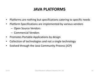 JAVA PLATFORMS
• Platforms are nothing but specifications catering to specific needs
• Platform Specifications are implemented by various vendors
– Open Source Vendors
– Commercial Vendors
• Promotes Portable Applications by design
• Collection of technologies and not a single technology
• Evolved through the Java Community Process (JCP)
V 1.0 Cloud Manthan Software Solutions Pvt. Ltd. 13
 
