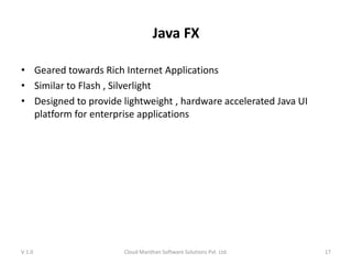 Java FX
• Geared towards Rich Internet Applications
• Similar to Flash , Silverlight
• Designed to provide lightweight , hardware accelerated Java UI
platform for enterprise applications
V 1.0 Cloud Manthan Software Solutions Pvt. Ltd. 17
 