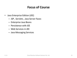 Focus of Course
• Java Enterprise Edition (JEE)
– JSP , Servlets , Java Server Faces
– Enterprise Java Beans
– Persistence with JEE
– Web Services in JEE
– Java Messaging Services
V 1.0 Cloud Manthan Software Solutions Pvt. Ltd. 22
 