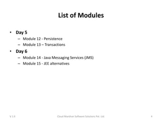 List of Modules
• Day 5
– Module 12 - Persistence
– Module 13 – Transactions
• Day 6
– Module 14 - Java Messaging Services (JMS)
– Module 15 - JEE alternatives
V 1.0 Cloud Manthan Software Solutions Pvt. Ltd. 4
 