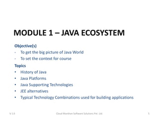 MODULE 1 – JAVA ECOSYSTEM
Objective(s)
- To get the big picture of Java World
- To set the context for course
Topics
• History of Java
• Java Platforms
• Java Supporting Technologies
• JEE alternatives
• Typical Technology Combinations used for building applications
V 1.0 Cloud Manthan Software Solutions Pvt. Ltd. 5
 