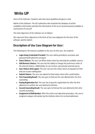 Write UP
Users of the Software: Students who have been qualified and given a rank
Admin of the Software: The JEE authorities who maintain the database of all the
candidates information and also the information of the no of vacancies(seats) available in
each branch of every IIT
The main objectives of the software are as follows:
We represent these objectives in the form of Use Case diagrams for the User of the
software and the Admin
Description of Use Case Diagram for User:
The following are the features available to the user (in this case, the student):
 Login Using Credentials Provided: The user will be provided a username and
password with which he can log in.
 Select Choices: The user can fill his choice sheet by selecting the available courses.
 Edit/Remove Choices: The user has the ability to change the preference order of
his selected choices. Additionally, he can remove a previously selected course.
 Save Choices And Logout: The user can save the choice sheet at any point of time
and can resume editing later.
 Submit Choices: The user can submit his final choice sheet after confirmation.
 First Counseling Result: The user gets to find out the seat allotted after the first
counseling.
 Paying Registration Fee: The user has to pay the registration fee after the first
allotment to confirm the seat allotted to him/her.
 Second Counseling Result: The user gets to find out the seat allotted to him after
second counseling.
 Assignment of Roll Number: After the entire seat allocation procedure, the user is
assigned a unique roll number by the institute where he received admission.
 