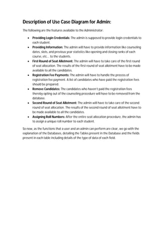 Description of Use Case Diagram for Admin:
The following are the features available to the Administrator:
 Providing Login Credentials: The admin is supposed to provide login credentials to
each student.
 Providing Information: The admin will have to provide information like counseling
dates, slots, and previous year statistics like opening and closing ranks of each
course, etc... to the students.
 First Round of Seat Allotment: The admin will have to take care of the first round
of seat allocation. The results of the first round of seat allotment have to be made
available to all the candidates.
 Registration Fee Payments: The admin will have to handle the process of
registration fee payment. A list of candidates who have paid the registration fees
should be prepared.
 Remove Candidates: The candidates who haven’t paid the registration fees
thereby opting out of the counseling procedure will have to be removed from the
database.
 Second Round of Seat Allotment: The admin will have to take care of the second
round of seat allocation. The results of the second round of seat allotment have to
be made available to all the candidates.
 Assigning Roll Numbers: After the entire seat allocation procedure, the admin has
to assign a unique roll number to each student.
So now, as the functions that a user and an admin can perform are clear, we go with the
explanation of the Databases, detailing the Tables present in the Database and the fields
present in each table including details of the type of data of each field.
 