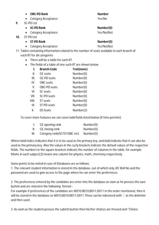  OBC-PD Rank Number
 Category Acceptance Yes/No
9. SC-PD List
 SC-PD Rank Number{0}
 Category Acceptance Yes/No{No}
10. ST-PD List
 ST-PD Rank Number{0}
 Category Acceptance Yes/No{No}
11. Tables containing information related to the number of seats available in each branch of
each IIT for all categories
 There will be a table for each IIT.
 The fields of a table of one such IIT are shown below
I. Branch-Code Text{none}
II. GE seats Number{0}
III. GE-PD seats Number{0}
IV. OBC seats Number{0}
V. OBC-PD seats Number{0}
VI. SC seats Number{0}
VII. SC-PD seats Number{0}
VIII. ST seats Number{0}
IX. ST-PD seats Number{0}
X. DS Seats Number{2}
To cover more features we can cover/add fields listed below [if time permits]
I. GE opening rank Number{0}
II. GE closing rank Number{0}
III. Category rank(SC/ST/OBC etc) Number{0}
Where bold italics indicates that it is to be used as the primary key, and bold indicate that it can also be
used as the primary key. Also the values in the curly brackets indicate the default values of the respective
fields. The numbers in the square brackets indicate the number of columns in the table, for example
Marks in each subject[3] means one column for physics, math, chemistry respectively.
Some points to be noted in case of Databases are as follows:
1. The relevant student information is stored in the database, out of which only JEE Roll No and the
password are used to gain access to the page where he can enter the preferences.
2. The preferences entered by the candidate are enter into the database as soon as he presses the save
button and are stored in the following format:-
For example if preferences of the candidate are W010,B010,B011,D011 in the order mentioned, then it
will be stored in the database as W010,B010,B011,D011.These can be tokenized with ‘,’ as the delimiter
and then used.
3. As soon as the student presses the submit button then his/her choices are freezed and “Choice
 