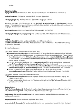 button.
DisplayCredentials:
displayCredentials(): This function will obtain the required information from the database and display it.
getName(RegNo:int): This function is used to obtain the name of a student.
getCategory(RegNo:int): The function is used to obtain the category of a student.
Note: If the category of the candidate is not GE then, getCategoryAcceptance(Regno:int,category:string) is used to
find out if the candidate has submitted the caste certificate. If the candidate fails to submit the caste certificate, then
category of that candidate is changed to GE.
getRank(RegNo:int): This function is used to obtain the CML rank of the candidate.
getCategoryRank(RegNo:int,category:string): This function is used to obtain the category rank of the candidate.
Choices:
nextButtonClicked(): When this function is called, the control flow is as follows :
AlreadySubmitted(RegNo:int) (a member of Database class) is called which checks if the candidate has already
submitted his choice sheet.
Now, we have two cases:
Case 1: If the candidate has not submitted the choices then,
 displayPreferences(region:int) function in displaychoices class is called which displays the saved choice sheet.
 The user has the choice of adding a course to his choice sheet. This can be done by selecting a course from the
list and then clicking on the Add button. When the user clicks on the button the AddButtonClicked() function
is called which in turn calls displayAddedPreferences(preference:string) which displays the new list with the
latest choice at the bottom.
 If the user clicks on the Save button then the saveButtonclicked() function is called which in turn calls the
savePreferences(regNo:int,Preferences:string) function. The choice sheet is saved.
 If the user clicks on the Submit button then the submitButtonclicked() function is called which in turn calls the
savePreferences(regNo:int,Preferences:string) function. The choice sheet is saved and then submitted.
 The user can select multiple choices in his choices and can click on the remove button. The
removeselectedpreferences() function is called which removes the selected preferences from the list.
Case 2: If the candidate has already submitted the list then,
 displayPreferences(region:int) function (a member of DisplayChoices class) is called which displays the
submitted choice sheet.
 The user has the option of clicking on the Print button which will call the PrintPreferences() function which
prints the choice sheet.
DisplayChoices:
DisplayPreferences(region:int): This function is used to display the candidate’s choice sheet. This function in turn
calls getPreferences(region:int) which gets the list of preferences separated by ',' .
displayAddedPreferences(preference:string): This function is used to display the modified choice sheet after
addition of a few choices.
PrintPreferences(): This function is used to print the choice sheet.
removeselectedPreferences(): This function is called when the user selects a few choices in his choice sheet and
 