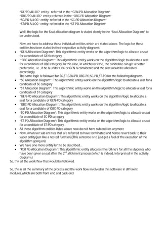 “GE/PD ALLOC” entity : referred in the “GEN-PD Allocation Diagram”
“OBC/PD ALLOC” entity: referred in the “OBC-PD Allocation Diagram”
“SC/PD ALLOC” entity: referred in the “SC-PD Allocation Diagram”
“ST/PD ALLOC” entity: referred in the “ST-PD Allocation Diagram”
Well, the logic for the Seat allocation diagram is stated clearly in the “Seat Allocation Diagram” to
be understood.
Now, we have to address those individual entities which are stated above. The logic for these
entities has been stated in their respective activity diagrams:
 “GEN Allocation Diagram”: This algorithmic entity works on the algorithm/logic to allocate a seat
for a candidate of GEN category
 “OBC Allocation Diagram”: This algorithmic entity works on the algorithm/logic to allocate a seat
for a candidate of OBC category. In this case, in whichever case, the candidate can get a better
preference, i.e., if he is under OBC or GEN is considered and the seat would be allocated
accordingly.
The same logic is followed for SC,ST,GEN-PD,OBC-PD,SC-PD,ST-PD for the following diagrams.
 “SC Allocation Diagram”: This algorithmic entity works on the algorithm/logic to allocate a seat for a
candidate of SC category
 “ST Allocation Diagram”: This algorithmic entity works on the algorithm/logic to allocate a seat for a
candidate of ST category
 “GEN-PD Allocation Diagram”: This algorithmic entity works on the algorithm/logic to allocate a
seat for a candidate of GEN-PD category
 “OBC-PD Allocation Diagram”: This algorithmic entity works on the algorithm/logic to allocate a
seat for a candidate of OBC-PD category
 “SC-PD Allocation Diagram”: This algorithmic entity works on the algorithm/logic to allocate a seat
for a candidate of SC-PD category
 “ST-PD Allocation Diagram”: This algorithmic entity works on the algorithm/logic to allocate a seat
for a candidate of ST-PD category
 All these algorithm entities listed above now do not have sub entities anymore
 Now, whatever sub entities that are referred to have terminated and hence revert back to their
super entity(just like a nested function)(This sentence is to just get a feel of the execution of the
algorithm going on)
 We have one more entity left to be described…
 “Roll No Allocation Diagram”: This algorithmic entity allocates the roll no’s for all the students who
have been given a seat after the 2nd
allotment process(which is indeed, interpreted in the activity
diagrams)
So, this all the work flow that would be followed.
So, this is all the summary of the process and the work flow involved in this software in different
modules,which are both front end and back end
 