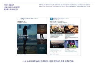 이미지 컨텐츠?
:지글이 페이스북 마케팅
플랫폼으로 유리한 점
유명 페이스북 페이지, 피키캐스트 등에서 이미 글을 이미지화 하여 한 눈에 들어오고 소비 속도가 빠른 컨텐츠가
유행하고 있음. 따라서 이러한 컨텐츠를 쉽게 만들 수 있는 지글은 사용자에게 높은 사용자 경험을 제공할 수 있음.
소비 속도가 빠른 슬라이드 형식의 이미지 컨텐츠가 주를 이루고 있음.
 