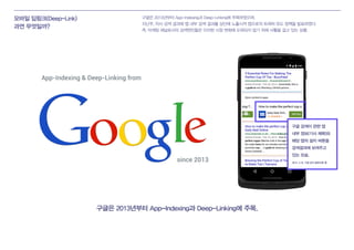 모바일 딥링크(Deep-Link)
과연 무엇일까?
구글은 2013년부터 App-Indexing과 Deep-Linking에 주목.
구글은 2013년부터 App-Indexing과 Deep-Linking에 주목하였으며,
지난주, 자사 검색 결과에 앱 내부 검색 결과를 상단에 노출시켜 앱으로의 트래픽 유도 정책을 발표하였다.
즉, 마케팅 채널로서의 검색엔진들은 이러한 시장 변화에 도태되지 않기 위해 사활을 걸고 있는 상황.
App-Indexing & Deep-Linking from
since 2013
구글 검색이 관련 앱
내부 정보(기사 제목)와
해당 앱의 설치 버튼을
검색결과에 보여주고
있는 모습.
2015. 4.16. 구글 공식 발표자료 중
 