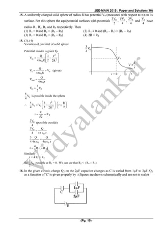 JEE-MAIN 2015 : Paper and Solution (10)
(Pg. 10)
15. A uniformly charged solid sphere of radius R has potential V0 (measured with respect to ) on its
surface. For this sphere the equipotential surfaces with potentials 03V
2
, 05V
4
, 03V
4
and 0V
4
have
radius R1, R2, R3 and R4 respectively. Then
(1) R1 = 0 and R2 > (R4  R3) (2) R1  0 and (R2  R1) > (R4  R3)
(3) R1 = 0 and R2 < (R4  R3) (4) 2R < R4
15. (3), (4)
Variation of potential of solid sphere
Potential insider is given by
2
in 2
0
Q 3 r
V
4 R 2 2R
 
  
   
s o
0
Q
V V
4 R
  

(given)
out
0
Q
V
4 r


C 0
3
V V
2

o
5
V
4
is possible inside the sphere

2
o o 2
5 3 r R
V V r
4 2 22R
   
         
2
R
r R
2
 
o3V
4
(possible outside)
o
0
3V Q
4 4 r


0 0
3 Q Q
4 4 4 r

 
 3
4
r R R
3
  
Similarly
r = 4 R = R4
So o
3
V
2
possible at R1 = 0. We can see that R2 < (R4  R3)
16. In the given circuit, charge Q2 on the 2F capacitor changes as C is varied from 1F to 3F. Q2
as a function of 'C' is given properly by : (figures are drawn schematically and are not to scale)
V0
0
3
V
2
1
V
r

r = R r
 