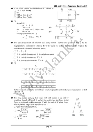 JEE-MAIN 2015 : Paper and Solution (12)
(Pg. 12)
18. In the circuit shown, the current in the 1 resistor is :
(1) 1.3 A, from P to Q
(2) 0 A
(3) 0.13 A, from Q to P
(4) 0.13 A, from P to Q
18. (3)
Apply KVL,
6 + I1 + 3I = 0
 3I + I1 = 6 …(1)
and 2(I  I1)  9 + 3(I  I1)  I1 = 0
 5I  6I1 = 9 …(2)
Solving equations (1) and (2)
1
3
I 0.13A
23
   Q to P
19. Two coaxial solenoids of different radii carry current I in the same direction. Let 1F be the
magnetic force on the inner solenoid due to the outer one and 2F be the magnetic force on the
outer solenoid due to the inner one. Then :
(1) 1F = 2F = 0
(2) 1F is radially inwards and 2F is radially outwards
(3) 1F is radially inwards and 2F = 0
(4) 1F is radially outwards and 2F = 0
19. (1)
Solenoid consists of circular current loops which are placed in uniform field, so magnetic fore on both
solenoids = 0.
F1 = F2 = 0
20. Two long current carrying thin wires, both with current I, are held by
insulating threads of length L and are in equilibrium as shown in the
figure, with threads making an angle '' with the vertical. If wires have
mass  per unit length then the value of I is :
(g = gravitational acceleration)
(1)
0
gL
sin
cos


  
(2)
0
gL
2sin
cos


  
(3)
0
gL
2 tan

 

(4)
0
gL
tan

 

II1I
I II1
I1
. . . . . . . . . . . .
. . . . . . . . . . . .
F1
B1= 0
B2
x x x x x x x x x x x x
x x x x x x x x x x x x
 