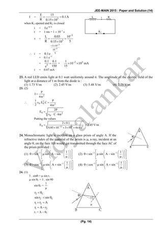 JEE-MAIN 2015 : Paper and Solution (14)
(Pg. 14)
I = 3
E 15
0.1A
R 0.15 10
  

when K1 opened and K2 is closed
i = t/
I e 

t = 1 ms = 1  103
s
 =
3
3
L 0.03 10
R 50.15 10

 

 i =
3
3
1 10
10
50.1e


 

= 0.1 e5
= 5
0.1 0.1
150e
 = 2 31
10 10 mA
15

  
i = 0.67 mA
23. A red LED emits light at 0.1 watt uniformly around it. The amplitude of the electric field of the
light at a distance of 1 m from the diode is :
(1) 1.73 V/m (2) 2.45 V/m (3) 5.48 V/m (4) 7.75 V/m
23. (2)
2
P
I
4 r


 2
0 0 2
1 P
E C
2 4 r
  

0 2
0
2P
E
C 4 r

   
Putting the values
0 12 8 2
2 0.1
E
8.85 10 3 10 4 1


    
= 2.45 V/m
24. Monochromatic light is incident on a glass prism of angle A. If the
refractive index of the material of the prism is , a ray, incident at an
angle , on the face AB would get transmitted through the face AC of
the prism provided :
(1) 1 1 1
sin sin A sin    
          
(2) 1 1 1
sin sin A sin    
          
(3) 1 1 1
cos sin A sin    
          
(4) 1 1 1
cos sin A sin    
          
24. (1)
1 . sin =  sin r1
 sin C = 1 . sin 90
sin C =
1

2 Cr 
2 Csinr sin 
1 2r r A 
1 2r A r 
r1 = A  C
L Ri
K1
r2

 