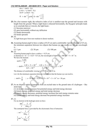 (15) VIDYALANKAR : JEE-MAIN 2015 : Paper and Solution
(Pg. 15)
sin r1 > sin(A  C)
 sin r1 >  sin(A  C)
sin  >  sin(A  C)
1 1 1
sin sin A sin   
     
  
25. On a hot summer night, the refractive index of air is smallest near the ground and incrases with
height from the ground. When a light beam is directed horizontally, the Hyygens' principle leads
us to conclude that as it travels, the light beam :
(1) becomes narrower
(2) goes horizontally without any deflection
(3) bends downwards
(4) bends upwards
25. (4)
As light beam goes from rarer medium to denser medium.
26. Assuming human pupil to have a radius of 0.25 cm and a comfortable viewing distance of 25 cm,
the minimum separation between two objects that human eye can resolve at 500 nm wavelength
is :
(1) 1 m (2) 30 m (3) 100 m (4) 300 m
26. (2)
Assuming human pupil to have a radius r = 0.25 cm.
or diameter d = 2r = 2  0.25 = 0.5 cm, the wavelength of light is  = 500 nm = 5  107
m.
We have the formula
1.22
sin
d

 

7 7
4
2 3
1.22 5 10 1.22 5 10
sin 1.22 10
0.5 10 5 10
 

 
   
    
 
The distance of comfortable viewing is D = 25 cm = 0.25 m.
Let x be the minimum separation between two objects that the human eye can resolve.

x
sin
D
   x = D sin  = 0.25  1.22  104
= 3  105
m = 30 m.
27. As an electron makes a transition from an excited state to the ground state of a hydrogen  like
atom/ion :
(1) its kinetic energy increases but potential energy and total energy decrease
(2) kinetic energy, potential energy and total energy decrease
(3) kinetic energy decreases, potential energy increases but total energy remains same
(4) kinetic energy and total energy decrease but potential energy increases
27. (1)
For an electron in the hydrogen atom we have
2 2
2
0
mv 1 e
r 4 r


The centripetal force is provided by the electrostatic force of attraction.
 mv2
=
2
0
1 e
4 r
2
2
0
1 1 e
mv
2 8 r


 