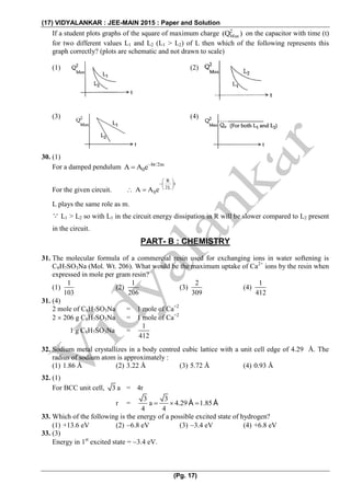 (17) VIDYALANKAR : JEE-MAIN 2015 : Paper and Solution
(Pg. 17)
If a student plots graphs of the square of maximum charge 2
Max(Q ) on the capacitor with time (t)
for two different values L1 and L2 (L1 > L2) of L then which of the following represents this
graph correctly? (plots are schematic and not drawn to scale)
(1) (2)
(3) (4)
30. (1)
For a damped pendulum bt/2m
0A A e

For the given circuit. 
R
t
2L
0A A e
 
 
 
L plays the same role as m.
 L1 > L2 so with L1 in the circuit energy dissipation in R will be slower compared to L2 present
in the circuit.
PART- B : CHEMISTRY
31. The molecular formula of a commercial resin used for exchanging ions in water softening is
C8H7SO3Na (Mol. Wt. 206). What would be the maximum uptake of Ca2+
ions by the resin when
expressed in mole per gram resin?
(1)
1
103
(2)
1
206
(3)
2
309
(4)
1
412
31. (4)
2 mole of C8H7SO3Na = 1 mole of Ca+2
2  206 g C8H7SO3Na = 1 mole of Ca+2
1 g C8H7SO3Na =
1
412
32. Sodium metal crystallizes in a body centred cubic lattice with a unit cell edge of 4.29 Å. The
radius of sodium atom is approximately :
(1) 1.86 Å (2) 3.22 Å (3) 5.72 Å (4) 0.93 Å
32. (1)
For BCC unit cell, 3 a = 4r
r =
3 3
a 4.29 1.85
4 4
     Å Å
33. Which of the following is the energy of a possible excited state of hydrogen?
(1) +13.6 eV (2) 6.8 eV (3) 3.4 eV (4) +6.8 eV
33. (3)
Energy in 1st
excited state = 3.4 eV.
 
