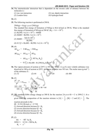 JEE-MAIN 2015 : Paper and Solution (18)
(Pg. 18)
34. The intermolecular interaction that is dependent on the inverse cube of distance between the
molecules is :
(1) ionion interaction (2) iondipole interaction
(3) London force (4) hydrogen bond
34. (2)
35. The following reaction is performed at 298 K.
2NO(g) + O2(g) 2NO2(g)
The standard free energy of formation of NO(g) is 86.6 kJ/mol at 298 K. What is the standard
free energy of formation of NO2(g) at 298 K? (Kp = 1.6  1012
)
(1) R(298) n (1.6  1012
)  86600
(2) 86600 + R(298) n (1.6  1012
)
(3) 86600 
12
n(1.6 10 )
R(298)

(4) 0.5 [2  86,600  R(298) n (1.6  1012
)]
35. (4)
n
Rx
G = 2NO NO2 G 2 G  
2NOG = NO Rx
1
G G
2
  
=  NO e p
1
G RT ln K
2
     
= 12
e
0.5 2 86,600 R (298) ln (1.6 10 )       
36. The vapour pressure of acetone at 20C is 185 torr. When 1.2 g of a nonvolatile substance was
dissolved in 100 g of acetone at 20C, its vapour pressure was 183 torr. The molar mass (g mol1
)
of the substance is :
(1) 32 (2) 64 (3) 128 (4) 488
36. (2)
0
0
P P
P

= Xsolute = 1
1 2
n
n n
185 183
185

=
2
185
=
1.2 / M
1.2 100
M 58

 M = 64
37. The standard Gibbs energy change at 300 K for the reaction 2A B + C is 2494.2 J. At a
given time, the composition of the reaction mixture is [A] =
1
2
, [B] = 2 and [C] =
1
2
. The
reaction proceeds in the :
[R = 8.314 J/K/mol, e = 2.718]
(1) forward direction because Q > Kc
(2) reverse direction because Q > Kc
(3) forward direction because Q < Kc
(4) reverse direction because Q < Kc
37. (2)
G = RT lne Kc
2494.2 = 8.314  300 lne Kc
Kc = e1
 
