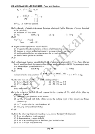 (19) VIDYALANKAR : JEE-MAIN 2015 : Paper and Solution
(Pg. 19)
Kc = e1
=
1
2.718
= 0.36
Q = 2
(B) (C)
[A]

= 2
1
2
2
1
2
 
 
  
= 4
Q > Kc, i.e. backward reaction.
38. Two Faraday of electricity is passed through a solution of CuSO4. The mass of copper deposited
at the cathode is :
(at. mass of Cu = 63.5 amu)
(1) 0 g (2) 63.5 g (3) 2 g (4) 127 g
38. (2)
2
C 2e Cu(s) 
 u
2 mol 1 mol = 63.5
39. Higher order (>3) reactions are rare due to :
(1) low probability of simultaneous collision of all the reacting species
(2) increase in entropy and activation energy as more molecules are involved
(3) shifting of equilibrium towards reactants due to elastic collisions
(4) loss of active species on collision
39. (1)
40. 3 g of activated charcoal was added to 50 mL of acetic acid solution (0.06 N) in a flask. After an
hour it was filtered and the strength of the filtrate was found to be 0.042 N. The amount of acetic
acid adsorbed (per gram of charcoal) is :
(1) 18 mg (2) 36 mg (3) 42 mg (4) 54 mg
40. (1)
Amount of acetic acid adsorbed =
3
(0.06 0.042) 50 10 60
3

   
= 18  103
= 18 mg.
41. The ionic radii (in Å) of N3
, O2
and F
are respectively :
(1) 1.36, 1.40 and 1.71 (2) 1.36, 1.71 and 1.40
(3) 1.71, 1.40 and 1.36 (4) 1.71, 1.36 and 1.40
41. (3)
Ionic Radii order : N3
> O2
> F
42. In the context of the HallHeroult process for the extraction of A , which of the following
statements is false?
(1) CO and CO2 are produced in this process
(2) 2 3A O is mixed with CaF2 which lowers the melting point of the mixture and brings
conductivity
(3) 3
A 
is reduced at the cathode to form A
(4) 3 6Na A F serves as the electrolyte
42. (4)
43. From the following statements regarding H2O2, choose the incorrect statement :
(1) It can act only as an oxidizing agent
(2) It decomposes on exposure to light
(3) It has to be stored in plastic or wax lined glass bottles in dark
(4) It has to be kept away from dust
 