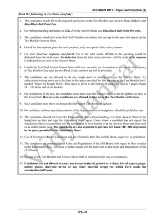 JEE-MAIN 2015 : Paper and Solution (2)
(Pg. 2)
Read the following instructions carefully :
1. The candidates should fill in the required particulars on the Test Booklet and Answer Sheet (Side-1) with
Blue/Black Ball Point Pen.
2. For writing/marking particulars on Side-2 of the Answer Sheet, use Blue/Black Ball Point Pen only.
3. The candidates should not write their Roll Numbers anywhere else (except in the specified space) on the
Test Booklet/Answer Sheet.
4. Out of the four options given for each question, only one option is the correct answer.
5. For each incorrect response, one-fourth (¼) of the total marks allotted to the question would be
deducted from the total score. No deduction from the total score, however, will be made if no response
is indicated for an item in the Answer Sheet.
6. Handle the Test Booklet and Answer Sheet with care, as under no circumstances (except for discrepancy
in Test Booklet Code and Answer Sheet Code), another set will be provided.
7. The candidates are not allowed to do any rough work or writing work on the Answer Sheet. All
calculations/writing work are to be done in the space provided for this purpose in the Test Booklet itself,
marked ‘Space for Rough Work’. This space is given at the bottom of each page and in 3 pages (Pages
21 – 23) at the end of the booklet.
8. On completion of the test, the candidates must hand over the Answer Sheet to the Invigilator on duty in
the Room/Hall. However, the candidates are allowed to take away this Test Booklet with them.
9. Each candidate must show on demand his/her Admit Card to the Invigilator.
10. No candidate, without special permission of the Superintendent or Invigilator, should leave his/her seat.
11. The candidates should not leave the Examination Hall without handing over their Answer Sheet to the
Invigilator on duty and sign the Attendance Sheet again. Cases where a candidate has not signed the
Attendance Sheet a second time will be deemed not to have handed over the Answer Sheet and dealt with
as an unfair means case. The candidates are also required to put their left hand THUMB impression
in the space provided in the Attendance Sheet.
12. Use of Electronic/Manual Calculator and any Electronic Item like mobile phone, pager etc. is prohibited.
13. The candidates are governed by all Rules and Regulations of the JAB/Board with regard to their conduct
in the Examination Hall. All cases of unfair means will be dealt with as per Rules and Regulations of the
JAB/Board.
14. No part of the Test Booklet and Answer Sheet shall be detached under any circumstances.
15. Candidates are not allowed to carry any textual material, printed or written, bits of papers, pager,
mobile phone, electronic device or any other material except the Admit Card inside the
examination hall/room.
 