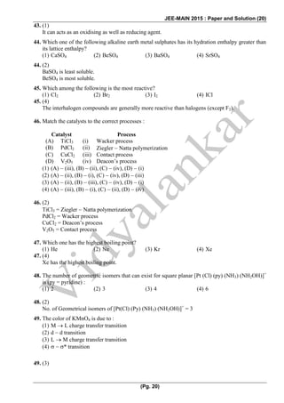 JEE-MAIN 2015 : Paper and Solution (20)
(Pg. 20)
43. (1)
It can acts as an oxidising as well as reducing agent.
44. Which one of the following alkaline earth metal sulphates has its hydration enthalpy greater than
its lattice enthalpy?
(1) CaSO4 (2) BeSO4 (3) BaSO4 (4) SrSO4
44. (2)
BaSO4 is least soluble.
BeSO4 is most soluble.
45. Which among the following is the most reactive?
(1) Cl2 (2) Br2 (3) I2 (4) ICl
45. (4)
The interhalogen compounds are generally more reactive than halogens (except F2).
46. Match the catalysts to the correct processes :
Catalyst Process
(A) TiCl3 (i) Wacker process
(B) PdCl2 (ii) Ziegler  Natta polymerization
(C) CuCl2 (iii) Contact process
(D) V2O5 (iv) Deacon’s process
(1) (A)  (iii), (B)  (ii), (C)  (iv), (D)  (i)
(2) (A)  (ii), (B)  (i), (C)  (iv), (D)  (iii)
(3) (A)  (ii), (B)  (iii), (C)  (iv), (D)  (i)
(4) (A)  (iii), (B)  (i), (C)  (ii), (D)  (iv)
46. (2)
TiCl3 = Ziegler  Natta polymerization
PdCl2 = Wacker process
CuCl2 = Deacon’s process
V2O5 = Contact process
47. Which one has the highest boiling point?
(1) He (2) Ne (3) Kr (4) Xe
47. (4)
Xe has the highest boiling point.
48. The number of geometric isomers that can exist for square planar [Pt (Cl) (py) (NH3) (NH2OH)]+
is (py = pyridine) :
(1) 2 (2) 3 (3) 4 (4) 6
48. (2)
No. of Geometrical isomers of [Pt(Cl) (Py) (NH3) (NH2OH)]+
= 3
49. The color of KMnO4 is due to :
(1) M  L charge transfer transition
(2) d  d transition
(3) L  M charge transfer transition
(4)   * transition
49. (3)
 