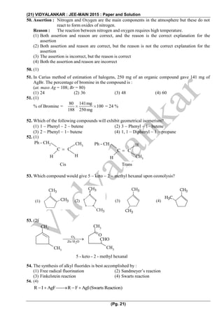 (21) VIDYALANKAR : JEE-MAIN 2015 : Paper and Solution
(Pg. 21)
50. Assertion : Nitrogen and Oxygen are the main components in the atmosphere but these do not
react to form oxides of nitrogen.
Reason : The reaction between nitrogen and oxygen requires high temperature.
(1) Both assertion and reason are correct, and the reason is the correct explanation for the
assertion
(2) Both assertion and reason are correct, but the reason is not the correct explanation for the
assertion
(3) The assertion is incorrect, but the reason is correct
(4) Both the assertion and reason are incorrect
50. (1)
51. In Carius method of estimation of halogens, 250 mg of an organic compound gave 141 mg of
AgBr. The percentage of bromine in the compound is :
(at. mass Ag = 108; Br = 80)
(1) 24 (2) 36 (3) 48 (4) 60
51. (1)
% of Bromine =
80 141mg
100
188 250 mg

   

= 24 %
52. Which of the following compounds will exhibit geometrical isomerism?
(1) 1  Phenyl  2  butene (2) 3  Phenyl  1 butene
(3) 2  Phenyl  1 butene (4) 1, 1  Diphenyl  1  propane
52. (1)
C C
H
H CH3
Ph - CH2
C C
CH3
H H
Ph - CH2
Cis Trans
53. Which compound would give 5  keto  2  methyl hexanal upon ozonolysis?
53. (2)
3
2
O
Zn/H O

CH3
CH3
CH3
CH3
O
CHO
5 - keto - 2 - methyl hexanal
54. The synthesis of alkyl fluorides is best accomplished by :
(1) Free radical fluorination (2) Sandmeyer’s reaction
(3) Finkelstein reaction (4) Swarts reaction
54. (4)
R I AgF R F AgI(Swarts Reaction)     
(1) (2) (4)(3)
 