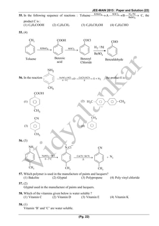 JEE-MAIN 2015 : Paper and Solution (22)
(Pg. 22)
55. In the following sequence of reactions : 4 2 2
4
KMnO SOCl H /Pd
BaSO
Toluene A B   C, the
product C is :
(1) C6H5COOH (2) C6H5CH3 (3) C6H5CH2OH (4) C6H5CHO
55. (4)
CH3
4KMnO

COOH
2SOCl

COCl
2H / Pd 
BaSO4
CHO
BenzaldehydeToluene Benzoic
acid
Benzoyl
Chloride
56. In the reaction the product E is :
56. (3)
NH2
CH3
2NaNO / HCl
0 5 C
 


N2
Cl
CH3
+
CuCN / KCN 

CH3
CN
N2+
57. Which polymer is used in the manufacture of paints and lacquers?
(1) Bakelite (2) Glyptal (3) Polypropene (4) Poly vinyl chloride
57. (2)
Glyptal used in the manufacture of paints and lacquers.
58. Which of the vitamins given below is water soluble ?
(1) Vitamin C (2) Vitamin D (3) Vitamin E (4) Vitamin K
58. (1)
Vitamin ‘B’ and ‘C’ are water soluble.
(1) (2)
(3) (4)
 