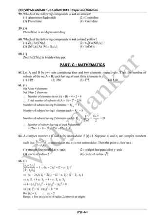 (23) VIDYALANKAR : JEE-MAIN 2015 : Paper and Solution
(Pg. 23)
59. Which of the following compounds is not an antacid?
(1) Aluminium hydroxide (2) Cimetidine
(3) Phenelzine (4) Ranitidine
59. (3)
Phenelzine is antidepressant drug.
60. Which of the following compounds is not colored yellow?
(1) Zn2[Fe(CN)6] (2) K3[Co(NO2)6]
(3) (NH4)3 [As (Mo3 O10)4] (4) BaCrO4
60. (1)
Zn2 [Fe(CN)6] is bluish white ppt.
PART- C : MATHEMATICS
61. Let A and B be two sets containing four and two elements respectively. Then the number of
subsets of the set A  B, each having at least three elements is :
(1) 219 (2) 256 (3) 275 (4) 510
61. (1)
Set A has 4 elements
Set B has 2 elements
 Number of elements in set (A  B) = 4  2 = 8
 Total number of subsets of (A  B) = 28
= 256
Number of subsets having 0 elements =
0C8 = 1
Number of subsets having 1 element each =
1C8 = 8
Number of subsets having 2 elements each =
2C8 =
8!
2!6!
=
8 7
2

= 28
 Number of subsets having at least 3 elements
= 256  1  8  28 = 256  37 = 219
62. A complex number z is said to be unimodular if z 1 . Suppose z1 and z2 are complex numbers
such that 1 2
1 2
z 2z
2 z z


is unimodular and z2 is not unimodular. Then the point z1 lies on a :
(1) straight line parallel to xaxis (2) straight line parallel to yaxis
(3) circle of radius 2 (4) circle of radius 2
62. (3)
1 2
1 2
z 2z
2 z z


= 1  |z1  2z2|2
= |2  z1 2z |2
 (z1  2z2) ( 1 2z 2z ) = (2  z1 2z ) (2  1z 2z )
 z1 1z + 4 z2 2z = 4 + z1 1z z2 2z
 4 + | 1z |2
| 2z |2
 4 | 2z |2
 | 1z |2
= 0
 (| 2z |2
 1)  (| 2z |2
 4) = 0
But |z2|  1,  |z2| = 2
Hence, z lies on a circle of radius 2 centered at origin.
 