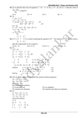 JEE-MAIN 2015 : Paper and Solution (24)
(Pg. 24)
63. Let  and  be the roots of equation x2
 6x  2 = 0. If an = n
 n
, for n  1, then the value of
10 8
9
a 2a
2a

is equal to :
(1) 6 (2) 6 (3) 3 (4) 3
63. (3)
x2
 6x  2 = 0
 x10
 6x9
 2x8
= 0
‘’,  roots  10
 69
 28
= 0 …(1)
& 10
 69
 28
= 0 …(2)
(1)  (2)
10
 10
 6 (9
 9
)  2(8
 8
) = 0
 a10  6a9  2a8 = 0
 10 8
9
a 2a
2a

= 3
64. If
1 2 2
A 2 1 2
a 2 b
 
   
  
is a matrix satisfying the equation AAT
= 9I, where I is 3  3 identity matrix,
then the ordered pair (a, b) is equal to :
(1) (2, 1) (2) (2, 1) (3) (2, 1) (4) (2, 1)
64. (4)
A AT
= 9I
1 2 2 1 2 a
2 1 2 2 1 2
a 2 b 2 2 b
   
        
      

2 2
9 0 a 4 2b 9 0 0
0 9 2a 2 2b 0 9 0
0 0 9a 4 2b 2a 2 2b a 4 b
    
        
           
Equation a + 4 + 2b = 0  a + 2b = 4 …(1)
2a + 2  2b = 0  2a  2b = 2 …(2)
& a2
+ 4 + b2
= 0  a2
+ b2
= 5 …(3)
Solving a = 2, b = 1
65. The set of all values of  for which the system of linear equations :
2x1  2x2 + x3 = x1
2x1  3x2 + 2x3 = x2
x1 + 2x2 = x3
has a nontrivial solution,
(1) is an empty set (2) is a singleton
(3) contains two elements (4) contains more than two elements
65. (3)
(2  ) x1  2x2 + x3 = 0
2x1  (3 + )x2 + 2x3 = 0
x1 + 2x2  x3 = 0
Non-trivial solution
 = 0
2 2 1
2 3 2
1 2
  
  
 
= 0
 