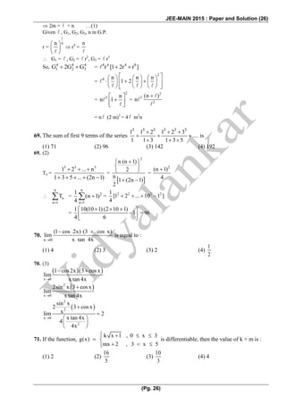JEE-MAIN 2015 : Paper and Solution (26)
(Pg. 26)
 2m = + n …(1)
Given , G1, G2, G3, n in G.P.
r =
1
4n 
 
 
 r4
=
n
 G1 = , G2 = r2
, G3 = r3
So, 4 4 4
1 2 3G 2G G   = 4 4 4 8
r [1 2r r ]  
=
2
4 n n n
1 2
      
          
      
=
2
3 n
n 1
 
   
=
2
3
2
(n )
n


= n (2 m)2
= 4 m2
n
69. The sum of first 9 terms of the series
3 3 3 3 3 3
1 1 2 1 2 3
....
1 1 3 1 3 5
  
  
  
is
(1) 71 (2) 96 (3) 142 (4) 192
69. (2)
Tn =
3 3 3
1 2 ... n
1 3 5 ... (2n 1)
  
    
=
 
2
n (n 1)
2
n
1 (2n 1)
2
  
 
 
 
=
2
(n 1)
4


9
n
n 1
T

 =
9
2
n 1
1
(n 1)
4 
  =
2 2 2 21
[1 2 ... 10 1 ]
4
    
=
1 10(10 1) (2 10 1)
1
4 6
    
  
= 96
70.
x 0
(1 cos 2x) (3 cos x)
lim
x tan 4x
 
is equal to :
(1) 4 (2) 3 (3) 2 (4)
1
2
70. (3)
  
x 0
1 cos2x 3 cos x
lim
x tan 4x
 
 2
x 0
2sin x 3 cosx
lim
x tan 4x

 
2
2
x 0
2
sin x
2 3 cos x
xlim 2
x tan 4x
4
4x



 
 
 
71. If the function,
k x 1 , 0 x 3
g(x)
mx 2 , 3 x 5
   
 
  
is differentiable, then the value of k + m is :
(1) 2 (2)
16
5
(3)
10
3
(4) 4
 