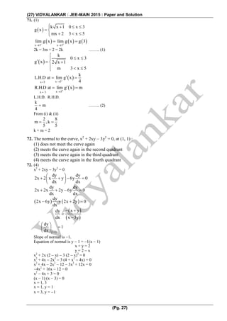 (27) VIDYALANKAR : JEE-MAIN 2015 : Paper and Solution
(Pg. 27)
71. (1)
 
k x 1 0 x 3
g x
mx 2 3 x 5
   
 
  
     
x 3 x 3
lim g x lim g x g 3 
 
 
2k = 3m + 2 = 2k …….. (1)
 
k
0 x 3
g x 2 x 1
m 3 x 5

 
  
  
 
x 3x 3
k
L.H.D at lim g x
4

 
 
x 3x 3
R.H.D at lim g x m

 
L.H.D. R.H.D.
k
m
4
 …….. (2)
From (i) & (ii)
2 8
m ,k
5 5
 
k + m = 2
72. The normal to the curve, x2
+ 2xy  3y2
= 0, at (1, 1) :
(1) does not meet the curve again
(2) meets the curve again in the second quadrant
(3) meets the curve again in the third quadrant
(4) meets the curve again in the fourth quadrant
72. (4)
x2
+ 2xy  3y2
= 0
dy dy
2x 2 x y 6y 0
dx dx
 
    
 
dy dy
2x 2x 2y 6y 0
dx dx
   
   
dy
2x 6y 2x 2y 0
dx
   
 
 
x ydy
dx x 3y
 


 1,1
dy
1
dx
 
 
 
Slope of normal is 1.
Equation of normal is y  1 = 1(x  1)
x + y = 2
y = 2  x
x2
+ 2x (2  x)  3 (2  x)2
= 0
x2
+ 4x  2x2
 3 (4 + x2
 4x) = 0
x2
+ 4x  2x2
 12  3x2
+ 12x = 0
4x2
+ 16x  12 = 0
x2
 4x + 3 = 0
(x  1) (x  3) = 0
x = 1, 3
x = 1, y = 1
x = 3, y = 1
 