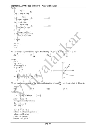 (29) VIDYALANKAR : JEE-MAIN 2015 : Paper and Solution
(Pg. 29)
75. (3)
 
4 2
22
2
log x
dx
log x log 6 x 

 
4
2
log x
I dx
log x log 6 x

  …….. (i)
f (a + b  x) = f (x)
 
 
4
2
log 6 x
I dx
log 6 x log x


  …….. (ii)
(i) + (ii)
 
 
4
2
log x log 6 x
2I dx
log 6 x log x
 

 
4
2
2I dx 
2I = 4  2
2I = 2
I = 1
76. The area (in sq. units) of the region described by {(x, y) : y2
 2x and y  4x  1} is :
(1)
7
32
(2)
5
64
(3)
15
64
(4)
9
32
76. (4)
y2
 2x
& y  4x  1
By solving y2
= 2x
& y = 4x  1
y = 1,
1
2

A =
1 2
1
2
y 1 y
dy
4 2
   
   
    
 =
9
32
77. Let y(x) be the solution of the differential equation
dy
(x log x) y 2x log x,(x 1).
dx
   Then y(e)
is equal to :
(1) e (2) 0 (3) 2 (4) 2e
77. (3)
   
dy
x ln x y 2x log x, x 1
dx
  
put x = 1 then y = 0
Now equation can be written as
dy y
2
dx x log x
 
I.F. =
1
xln xe dx ln x


Solution of differential equation is
y.ln x c 2.ln xdx  
y.lnx = c + 2 [x ln x  x]
Given at x = 1, y = 0
y
y
x x
 