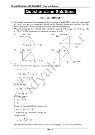 (3) VIDYALANKAR : JEE-MAIN 2015 : Paper and Solution
(Pg. 3)
.Questions and Solutions.
PART- A : PHYSICS
1. Two stones are thrown up simultaneously from the edge of a cliff 240 m high with initial speed
of 10 m/s and 40 m/s respectively. Which of the following graph best represents the time
variation of relative position of the second stone with respect to the first?
(Assume stones do not rebound after hitting the ground and neglect air resistance, take
g = 10 m/s2
). (The figures are schematic and not drawn to scale)
(1) (2)
(3) (4)
1. (3)
For the second stone time required to reach the ground is given by
y = ut 
21
gt
2
 240 = 40 t 
21
10 t
2
 
 5t2
 40 t  240 = 0
(t  12) (t + 8) = 0
 t = 12 s
For the first stone :
 240 = 10t 
21
10 t
2
 
  240 = 10t  5t2
5t2
 10t  240 = 0
(t  8) (t + 6) = 0
T = 8s
During first 8 seconds both the stones are in air :
 y2  y1 = (u2  u1) t = 30 t
 graph of (y2  y1) against t is a straight line.
After 8 seconds
y2 = u2t 
21
gt 240
2

Stones two has acceleration with respect to stone one. Hence graph (3) is the correct description.
 