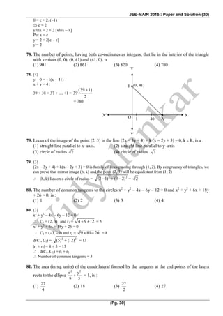 JEE-MAIN 2015 : Paper and Solution (30)
(Pg. 30)
0 = c + 2. (1)
 c = 2
y.lnx = 2 + 2 [xlnx  x]
Put x = e
y = 2 + 2[e  e]
y = 2
78. The number of points, having both co-ordinates as integers, that lie in the interior of the triangle
with vertices (0, 0), (0, 41) and (41, 0), is :
(1) 901 (2) 861 (3) 820 (4) 780
78. (4)
y  0 = 1(x  41)
x + y = 41
39 + 38 + 37 + .... +1 =
 39 1
39
2

= 780
79. Locus of the image of the point (2, 3) in the line (2x  3y + 4) + k (x  2y + 3) = 0, k  R, is a :
(1) straight line parallel to xaxis. (2) straight line parallel to yaxis
(3) circle of radius 2 (4) circle of radius 3
79. (3)
(2x  3y + 4) + k(x  2y + 3) = 0 is family of lines passing through (1, 2). By congruency of triangles, we
can prove that mirror image (h, k) and the point (2, 3) will be equidistant from (1, 2)
 (h, k) lies on a circle of radius =
2 2
(2 1) (3 2)   = 2
80. The number of common tangents to the circles x2
+ y2
 4x  6y  12 = 0 and x2
+ y2
+ 6x + 18y
+ 26 = 0, is :
(1) 1 (2) 2 (3) 3 (4) 4
80. (3)
x2
+ y2
 4x  6y  12 = 0
 C1 = (2, 3) and r1 = 4 9 12  = 5
x2
+ y2
+ 6x + 18y + 26 = 0
 C2 = (3, 9) and r2 = 9 = 8
d(C1, C2) =
2 2
(5) (12) = 13
|r1 + r2| = 8 + 5 = 13
 d(C1, C2) = r1 + r2
 Number of common tangents = 3
81. The area (in sq. units) of the quadrilateral formed by the tangents at the end points of the latera
recta to the ellipse
2 2
x y
9 5
 = 1, is :
(1)
27
4
(2) 18 (3)
27
2
(4) 27
XX
Y
Y
(0, 41)B
A401O
 