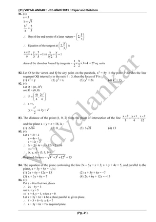 (31) VIDYALANKAR : JEE-MAIN 2015 : Paper and Solution
(Pg. 31)
81. (4)
a = 3
b 5
2
b 5
a 3

 One of the end points of a latus rectum =
5
2,
3
 
 
 
 Equation of the tangent at
5
2,
3
 
 
 
is
x 2 y 5 x y
1 1
9 3 5 9 2 3

     
Area of the rhombus formed by tangents =
1 9
3 4
2 2
   = 27 sq. units
82. Let O be the vertex and Q be any point on the parabola, x2
= 8y. It the point P divides the line
segment OQ internally in the ratio 1 : 3, then the locus of P is :
(1) x2
= y (2) y2
= x (3) y2
= 2x (4) x2
= 2y
82. (4)
Let Q = (4t, 2t2
)
and O = (0, 0)

2
4t 2t
P ,
4 4
 
  
 
 x = t,
2
t
y
2
  2y = x2
83. The distance of the point (1, 0, 2) from the point of intersection of the line
x 2 y 1 z 2
3 4 12
  
 
and the plane x  y + z = 16, is :
(1) 2 14 (2) 8 (3) 3 21 (4) 13
83. (4)
Let x = 3r + 2
y = 4r  1
z = 12r + 2
 3r + 2  4r + 1 + 12r + 2 = 16
 r = 1
 (x, y, z) = (5, 3, 14)
Required distance = 2 2 2
4 3 12 13  
84. The equation of the plane containing the line 2x  5y + z = 3; x + y + 4z = 5, and parallel to the
plane, x + 3y + 6z = 1, is :
(1) 2x + 6y + 12z = 13 (2) x + 3y + 6z = 7
(3) x + 3y + 6z = 7 (4) 2x + 6y + 12z = 13
84. (3)
Put z = 0 in first two planes
 2x  5y = 3
and x + y = 5
 x = 4, y = 1, when z = 0
Let x + 3y + 6z = k be a plane parallel to given plane.
 4 + 3 + 0 = k  k = 7
 x + 3y + 6z = 7 is required plane.
 