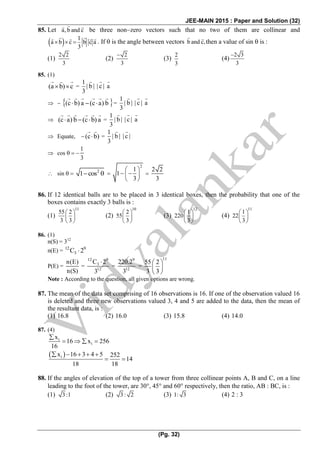 JEE-MAIN 2015 : Paper and Solution (32)
(Pg. 32)
85. Let a, b and c   be three nonzero vectors such that no two of them are collinear and
  1
a b c b c a
3
     . If  is the angle between vectors b and c,  then a value of sin  is :
(1)
2 2
3
(2)
2
3

(3)
2
3
(4)
2 3
3

85. (1)
(a b) c  =
1
| b | | c | a
3
  
   (c b) a (c a) b      =
1
| b | | c | a
3
 
 (c a) b (c b) a      =
1
| b | | c | a
3
 
 Equate, (c b) =
1
| b | | c |
3

 cos 
1
3

  sin 2
1 cos  
2
1
1
3
 
  
 

2 2
3

86. If 12 identical balls are to be placed in 3 identical boxes, then the probability that one of the
boxes contains exactly 3 balls is :
(1)
11
55 2
3 3
 
 
 
(2)
10
2
55
3
 
 
 
(3)
12
1
220
3
 
 
 
(4)
11
1
22
3
 
 
 
86. (1)
n(S) = 312
n(E) = 12 9
3C 2
P(E) =
n(E)
n(S)
=
12 9
3
12
C 2
3

=
9
12
220.2
3
=
11
55 2
3 3
 
 
 
Note : According to the question, all given options are wrong.
87. The mean of the data set comprising of 16 observations is 16. If one of the observation valued 16
is deleted and three new observations valued 3, 4 and 5 are added to the data, then the mean of
the resultant data, is :
(1) 16.8 (2) 16.0 (3) 15.8 (4) 14.0
87. (4)
i
i
x
16 x 256
16

   
 ix 16 3 4 5 252
14
18 18
    
 
88. If the angles of elevation of the top of a tower from three collinear points A, B and C, on a line
leading to the foot of the tower, are 30, 45 and 60 respectively, then the ratio, AB : BC, is :
(1) 3:1 (2) 3: 2 (3) 1: 3 (4) 2 : 3
 