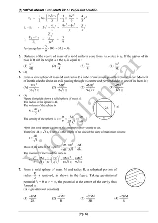 (5) VIDYALANKAR : JEE-MAIN 2015 : Paper and Solution
(Pg. 5)
E2 =
2
1 2 2 v
3m.
2 3
 
 
 
=
2
3 8v
m.
2 9
 = 24
v
3

E1  E2 = 2 24
3v v
3
 =
2 2
9v 4v
3

= 25
v
3
 1 2
1
E E
E

=
2
2
5
v
3
3v
=
5
9
Percentage loss =
5
100
9
  = 55.6  56.
5. Distance of the centre of mass of a solid uniform cone from its vertex is z0. If the radius of its
base is R and its height is h the z0 is equal to :
(1)
2
h
4R
(2)
3h
4
(3)
5h
8
(4)
2
3h
8R
5. (2)
6. From a solid sphere of mass M and radius R a cube of maximum possible volume is cut. Moment
of inertia of cube about an axis passing through its centre and perpendicular to one of its faces is :
(A)
2
MR
32 2
(2)
2
MR
16 2
(3)
2
4MR
9 3
(4)
2
4MR
3 3
6. (3)
Figure alongside shows a solid sphere of mass M.
The radius of the sphere is R.
The volume of the sphere is
34
V R
3


The density of the sphere is 33
M M 3M
4V 4 RR
3
   
 
From this solid sphere a cube of maximum possible volume is cut.
Therefore 2R 3 a, where a is the length of the side of the cube of maximum volume
2R
a
3

Mass of the cube is
3
3
3
3M 8R
M a
3 34 R
   

2M
3


The moment of inertia of the cube is
22
a 2M 1 2R
M
6 63 3
 
    
  
2 2
8MR 4MR
18 3 9 3
 
 
7. From a solid sphere of mass M and radius R, a spherical portion of
radius
R
2
is removed, as shown in the figure. Taking gravitational
potential V = 0 at r = , the potential at the centre of the cavity thus
formed is :
(G = gravitational constant)
(1)
GM
2R

(2)
GM
R

(3)
2GM
3R

(4)
2GM
R

M2R
a
 