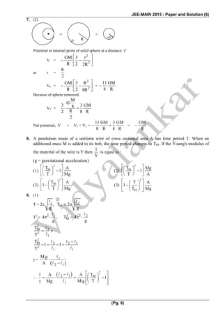 JEE-MAIN 2015 : Paper and Solution (6)
(Pg. 6)
7. (2)
Potential at internal point of solid sphere at a distance ‘r’
V =
2
2
GM 3 r
R 2 2R
 
   
 
at r =
R
2
V1 =
2
2
GM 3 R
R 2 8R
 
   
 
=
11 GM
8 R
 
Because of sphere removed.
V2 =
M
G
3 3 GM8
R2 8 R
2
  
Net potential, V = V1 + V2 =
11 GM 3 GM
8 R 8 R
    =
GM
R

8. A pendulum made of a uniform wire of cross sectional area A has time period T. When an
additional mass M is added to its bob, the time period changes to TM. If the Young's modulus of
the material of the wire is Y then
1
Y
is equal to :
(g = gravitational acceleration)
(1)
2
MT A
1
T Mg
  
   
  
(2)
2
MT Mg
1
T A
  
   
  
(3)
2
MT A
1
T Mg
  
   
  
(3)
2
M
T A
1
T Mg
  
   
   
8. (1)
T = 2 1 2
M, T 2
g g
 
T2
= 2 2 21 2
M4 , T 4
g g
    
2
M 2
2
1
T
T
 x
2
M 2 2 1
2
1 1
T
1 1
T

   
 =
 
1
2 1
M g
A




  2
2 1 M
1
T1 A A
1
Mg M g T
   
     
      

 R
≡ +
 