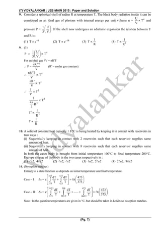 (7) VIDYALANKAR : JEE-MAIN 2015 : Paper and Solution
(Pg. 7)
9. Consider a spherical shell of radius R at temperature T. The black body radiation inside it can be
considered as an ideal gas of photons with internal energy per unit volume u = 4U
T
V
 and
pressure P =
1 U
3 V
 
 
 
. If the shell now undergoes an adiabatic expansion the relation between T
and R is :
(1) R
T e
 (2) 3R
T e
 (3)
1
T
R
 (4) 3
1
T
R

9. (3)
41 U
P T
3 V
 
  
 
For an ideal gas PV = nRT
 P =
nR 'T
V
(R  molar gas constant)
 4nR 'T
T
V

3nR '
T
V

 31
T
V

3
3
1
T
4
R
3


T3
 3
1
R
T 
1
R
10. A solid of constant heat capacity 1 J/°C is being heated by keeping it in contact with reservoirs in
two ways :
(i) Sequentially keeping in contact with 2 reservoirs such that each reservoir supplies same
amount of heat.
(ii) Sequentially keeping in contact with 8 reservoirs such that each reservoir supplies same
amount of heat.
In both the cases body is brought from initial temperature 100°C to final temperature 200°C.
Entropy change of the body in the two cases respectively is :
(1) n2, 4 n2 (2) n2, n2 (3) n2, 2 n2 (4) 2 n2, 8 n2
10. (No option matches)
Entropy is a state function so depends on initial temperature and final temperature.
Case  I : s =
423 423
373 423
dT dT 473
c n
T T 373
   
    
   
 
Case  II : s =
385.5 398 473
373 385.5 460.5
dT dT dT 473
c ...... n
T T T 373
   
      
   
  
Note : In the question temperatures are given in C, but should be taken in kelvin so no option matches.
 