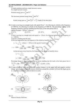 (9) VIDYALANKAR : JEE-MAIN 2015 : Paper and Solution
(Pg. 9)
12. (2)
A simple pendulum performs simple harmonic motion.
For simple harmonic motion.
Potential energy goes as 2 21
m x
2

The maximum potential energy being 2 21
m A .
2

Kinetic energy goes as  2 2 21
m A x
2
  . Graph (2) fits these plots.
13. A train is moving on a straight track with speed 20 ms1
. It is blowing its whistle at the frequency
of 1000 Hz. It is blowing its whistle at the frequency of 1000 Hz. The percentage change in the
frequency heard by a person standing near the track as the train passes him is
(speed of sound = 320 ms1
) close to :
(1) 6 % (2) 12 % (3) 18 % (4) 24 %
13. (2)
A train is moving on a straight track with speed vs = 20 m/s. It is blowing its whistle at the frequency of
0 = 1000 Hz.
A person is standing near the track.
As the train approaches him, the frequency of the whistle as heard by him is
1 = 0
s
v
v v
(where v = 320 m/s is the speed of sound in air)
 1  1000 
320 320
1000
(320 20) 300
 

= 1066.67 Hz.
As the train goes away from him, the frequency of the whistle as heard by him is
2 = 0
s
v
v v
2 = 1000 
320 320
1000 941.17 Hz
(320 20) 340
   

Percentage change in frequency heard by the person standing near the track as the train passes him is
1 2
0
1066.67 941.17
100 100
1000
  
  

=
125.5
12.55% 12%
10
 
14. A long cylindrical shell carries positive surface charge  in the upper half and negative surface
charge  in the lower half. The electric field lines around the cylinder will look like figure given
in : (figure are schematic and not drawn to scale)
(1) (2)
(3) (4)
14. (1)
Nature of electric field lines.
 