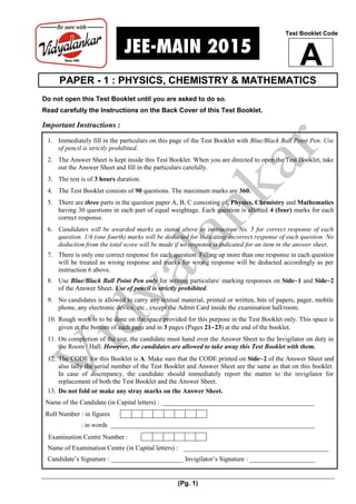 (Pg. 1)
PAPER - 1 : PHYSICS, CHEMISTRY & MATHEMATICS
Do not open this Test Booklet until you are asked to do so.
Read carefully the Instructions on the Back Cover of this Test Booklet.
Important Instructions :
1. Immediately fill in the particulars on this page of the Test Booklet with Blue/Black Ball Point Pen. Use
of pencil is strictly prohibited.
2. The Answer Sheet is kept inside this Test Booklet. When you are directed to open the Test Booklet, take
out the Answer Sheet and fill in the particulars carefully.
3. The test is of 3 hours duration.
4. The Test Booklet consists of 90 questions. The maximum marks are 360.
5. There are three parts in the question paper A, B, C consisting of, Physics, Chemistry and Mathematics
having 30 questions in each part of equal weightage. Each question is allotted 4 (four) marks for each
correct response.
6. Candidates will be awarded marks as stated above in instruction No. 5 for correct response of each
question. 1/4 (one fourth) marks will be deducted for indicating incorrect response of each question. No
deduction from the total score will be made if no response is indicated for an item in the answer sheet.
7. There is only one correct response for each question. Filling up more than one response in each question
will be treated as wrong response and marks for wrong response will be deducted accordingly as per
instruction 6 above.
8. Use Blue/Black Ball Point Pen only for writing particulars/ marking responses on Side1 and Side2
of the Answer Sheet. Use of pencil is strictly prohibited.
9. No candidates is allowed to carry any textual material, printed or written, bits of papers, pager, mobile
phone, any electronic device, etc., except the Admit Card inside the examination hall/room.
10. Rough work is to be done on the space provided for this purpose in the Test Booklet only. This space is
given at the bottom of each page and in 3 pages (Pages 2123) at the end of the booklet.
11. On completion of the test, the candidate must hand over the Answer Sheet to the Invigilator on duty in
the Room / Hall. However, the candidates are allowed to take away this Test Booklet with them.
12. The CODE for this Booklet is A. Make sure that the CODE printed on Side2 of the Answer Sheet and
also tally the serial number of the Test Booklet and Answer Sheet are the same as that on this booklet.
In case of discrepancy, the candidate should immediately report the matter to the invigilator for
replacement of both the Test Booklet and the Answer Sheet.
13. Do not fold or make any stray marks on the Answer Sheet.
Name of the Candidate (in Capital letters) : ______________________________________________
Roll Number : in figures
: in words ______________________________________________________________
Examination Centre Number :
Name of Examination Centre (in Capital letters) : ____________________________________________
Candidate’s Signature : ______________________ Invigilator’s Signature : ____________________
Test Booklet Code
A
 