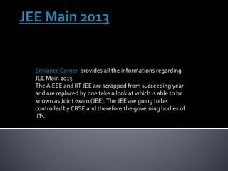 Entrance Corner provides all the informations regarding
JEE Main 2013.
The AIEEE and IIT JEE are scrapped from succeeding year
and are replaced by one take a look at which is able to be
known as Joint exam (JEE). The JEE are going to be
controlled by CBSE and therefore the governing bodies of
IITs.
 