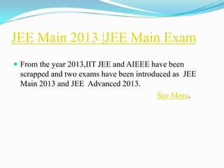 JEE Main 2013 |JEE Main Exam
 From the year 2013,IIT JEE and AIEEE have been
 scrapped and two exams have been introduced as JEE
 Main 2013 and JEE Advanced 2013.
                                        See More.
 