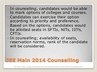 In counselling, candidates would be able
to mark options of colleges and courses.
 Candidates can exercise their option
according to priority and preference.
 Based on the options, candidates would
be allotted seats in SFTIs, NITs, IIITs,
CFTIs.
 In counselling; availability of seats,
reservation norms, rank of the candidate
will be considered.


JEE Main 2014 Counselling
For More: http://engg.entrancecorner.com/exams/7594-jee-main-2014-counselling.html

 