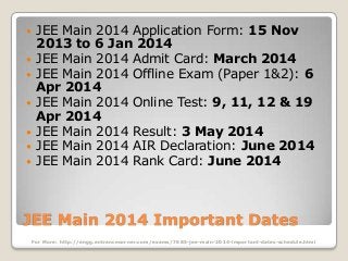 







JEE Main 2014 Application Form: 15 Nov
2013 to 6 Jan 2014
JEE Main 2014 Admit Card: March 2014
JEE Main 2014 Offline Exam (Paper 1&2): 6
Apr 2014
JEE Main 2014 Online Test: 9, 11, 12 & 19
Apr 2014
JEE Main 2014 Result: 3 May 2014
JEE Main 2014 AIR Declaration: June 2014
JEE Main 2014 Rank Card: June 2014

JEE Main 2014 Important Dates
For More: http://engg.entrancecorner.com/exams/7685-jee-main-2014-important-dates-schedule.html

 