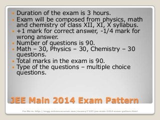 








Duration of the exam is 3 hours.
Exam will be composed from physics, math
and chemistry of class XII, XI, X syllabus.
+1 mark for correct answer, -1/4 mark for
wrong answer.
Number of questions is 90.
Math – 30, Physics – 30, Chemistry – 30
questions.
Total marks in the exam is 90.
Type of the questions – multiple choice
questions.

JEE Main 2014 Exam Pattern
For More: http://engg.entrancecorner.com/exams/7237-jee-main-2014-exam-pattern.html

 