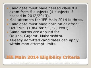 







Candidate must have passed class XII
exam from 5 subjects (4 subjects if
passed in 2012/2013).
Max attempts for JEE Main 2014 is three.
Candidate must have born on or after 1
Oct 1989 (1984 for SC, ST, PwD).
Same norms are applied for
Odisha, Gujarat, Maharashtra.
Already admitted candidates can apply
within max attempt limits.

JEE Main 2014 Eligibility Criteria
For More: http://engg.entrancecorner.com/exams/7223-jee-main-2014-eligibility-criteria.html

 