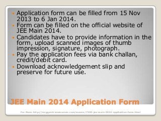 






Application form can be filled from 15 Nov
2013 to 6 Jan 2014.
Form can be filled on the official website of
JEE Main 2014.
Candidates have to provide information in the
form, upload scanned images of thumb
impression, signature, photograph.
Pay the application fees via bank challan,
credit/debit card.
Download acknowledgement slip and
preserve for future use.

JEE Main 2014 Application Form
For More: http://engg.entrancecorner.com/exams/7230-jee-main-2014-application-form.html

 