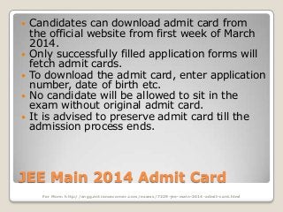 







Candidates can download admit card from
the official website from first week of March
2014.
Only successfully filled application forms will
fetch admit cards.
To download the admit card, enter application
number, date of birth etc.
No candidate will be allowed to sit in the
exam without original admit card.
It is advised to preserve admit card till the
admission process ends.

JEE Main 2014 Admit Card
For More: http://engg.entrancecorner.com/exams/7329-jee-main-2014-admit-card.html

 